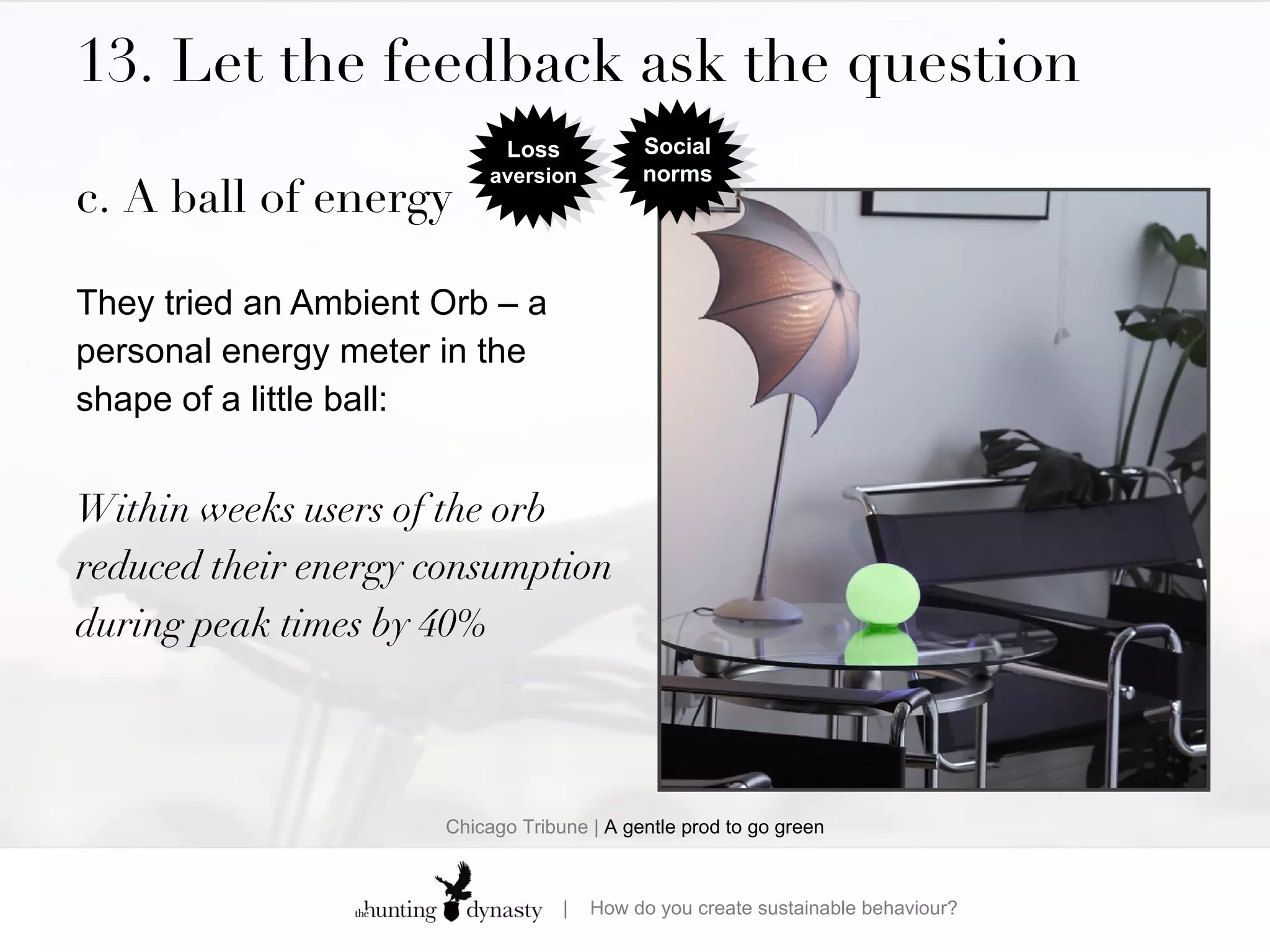 13. Let the feedback ask the question c. A ball of energy They tried an Ambient Orb – a personal energy meter in the shape of a little ball: Within weeks users of the orb reduced their energy consumption during peak times by 40% Chicago Tribune |  A gentle prod to go green Loss  aversion Social norms 
