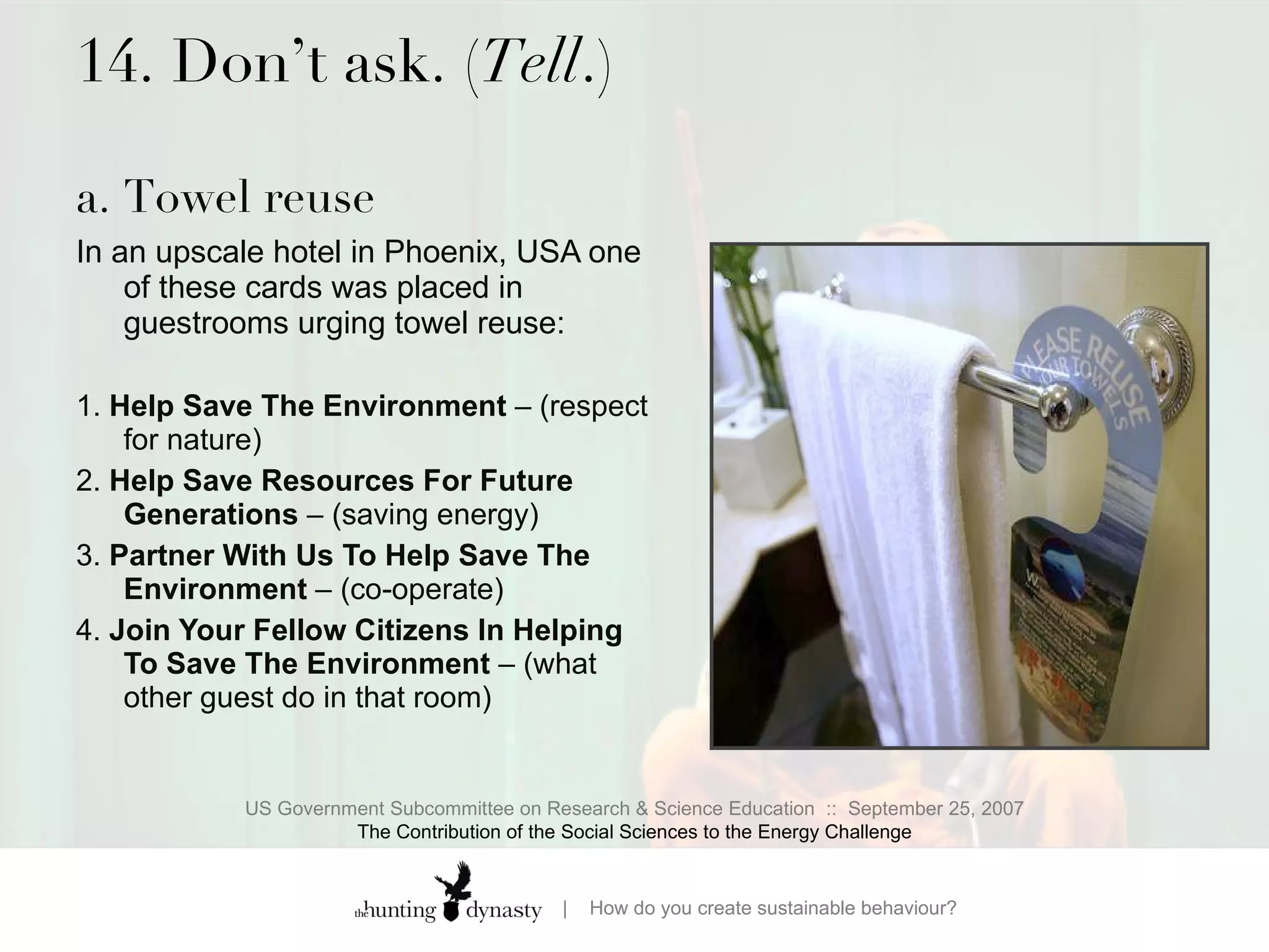 14. Don’t ask. ( Tell .) a. Towel reuse  In an upscale hotel in Phoenix, USA one of these cards was placed in guestrooms urging towel reuse:  1.  Help Save The Environment  – (respect for nature)  2.  Help Save Resources For Future Generations  – (saving energy) 3.  Partner With Us To Help Save The Environment  – (co-operate) 4.  Join Your Fellow Citizens In Helping To Save The Environment  – (what other guest do in that room) US Government Subcommittee on Research & Science Education  ::  September 25, 2007 The Contribution of the Social Sciences to the Energy Challenge 