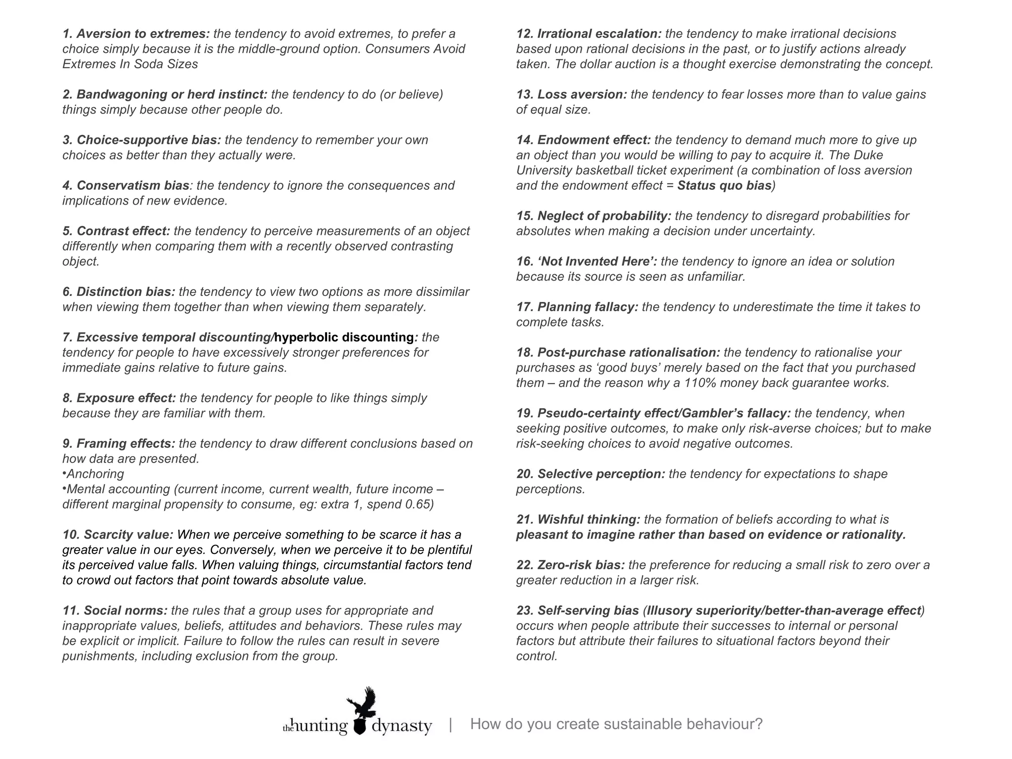 12. Irrational escalation:  the tendency to make irrational decisions based upon rational decisions in the past, or to justify actions already taken. The dollar auction is a thought exercise demonstrating the concept. 13. Loss aversion:  the tendency to fear losses more than to value gains of equal size.  14. Endowment effect:  the tendency to demand much more to give up an object than you would be willing to pay to acquire it. The Duke University basketball ticket experiment (a combination of loss aversion and the endowment effect =  Status quo bias ) 15. Neglect of probability:  the tendency to disregard probabilities for absolutes when making a decision under uncertainty. 16. ‘Not Invented Here’:  the tendency to ignore an idea or solution because its source is seen as unfamiliar. 17. Planning fallacy:  the tendency to underestimate the time it takes to complete tasks. 18. Post-purchase rationalisation:  the tendency to rationalise your purchases as ‘good buys’ merely based on the fact that you purchased them – and the reason why a 110% money back guarantee works. 19. Pseudo-certainty effect/Gambler’s fallacy:  the tendency, when seeking positive outcomes, to make only risk-averse choices; but to make risk-seeking choices to avoid negative outcomes. 20. Selective perception:  the tendency for expectations to shape perceptions. 21. Wishful thinking:  the formation of beliefs according to what is  pleasant to imagine rather than based on evidence or rationality. 22. Zero-risk bias:  the preference for reducing a small risk to zero over a greater reduction in a larger risk.  23. Self-serving bias  ( Illusory superiority/better-than-average effect ) occurs when people attribute their successes to internal or personal factors but attribute their failures to situational factors beyond their control. 1. Aversion to extremes:  the tendency to avoid extremes, to prefer a choice simply because it is the middle-ground option. Consumers Avoid Extremes In Soda Sizes 2. Bandwagoning or herd instinct:  the tendency to do (or believe) things simply because other people do. 3. Choice-supportive bias:  the tendency to remember your own choices as better than they actually were. 4. Conservatism bias : the tendency to ignore the consequences and implications of new evidence. 5. Contrast effect:  the tendency to perceive measurements of an object differently when comparing them with a recently observed contrasting object. 6. Distinction bias:  the tendency to view two options as more dissimilar when viewing them together than when viewing them separately. 7. Excessive temporal discounting/ hyperbolic discounting :  the tendency for people to have excessively stronger preferences for immediate gains relative to future gains. 8. Exposure effect:  the tendency for people to like things simply because they are familiar with them. 9. Framing effects:  the tendency to draw different conclusions based on how data are presented.  Anchoring Mental accounting (current income, current wealth, future income – different marginal propensity to consume, eg: extra 1, spend 0.65) 10. Scarcity value:  When we perceive something to be scarce it has a greater value in our eyes. Conversely, when we perceive it to be plentiful its perceived value falls. When valuing things, circumstantial factors tend to crowd out factors that point towards absolute value.  11. Social norms:  the rules that a group uses for appropriate and inappropriate values, beliefs, attitudes and behaviors. These rules may be explicit or implicit. Failure to follow the rules can result in severe punishments, including exclusion from the group. 
