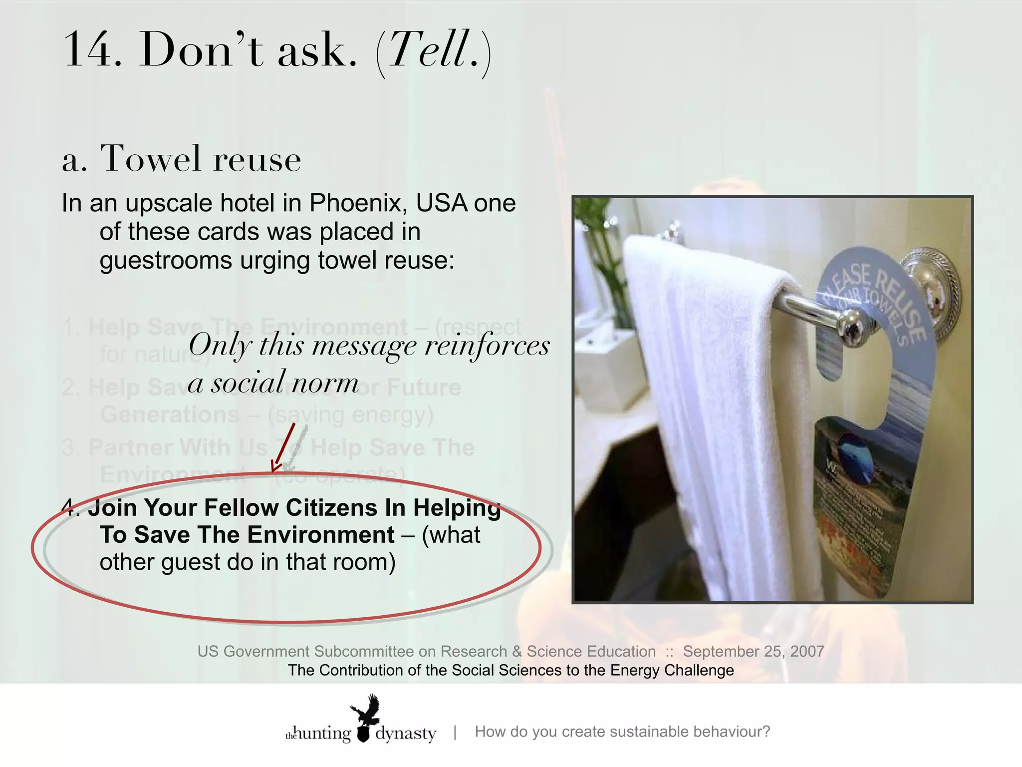 14. Don’t ask. ( Tell .) a. Towel reuse  In an upscale hotel in Phoenix, USA one of these cards was placed in guestrooms urging towel reuse:  1.  Help Save The Environment  – (respect for nature)  2.  Help Save Resources For Future Generations  – (saving energy) 3.  Partner With Us To Help Save The Environment  – (co-operate) 4.  Join Your Fellow Citizens In Helping To Save The Environment  – (what other guest do in that room) US Government Subcommittee on Research & Science Education  ::  September 25, 2007 The Contribution of the Social Sciences to the Energy Challenge Only this message reinforces a social norm  