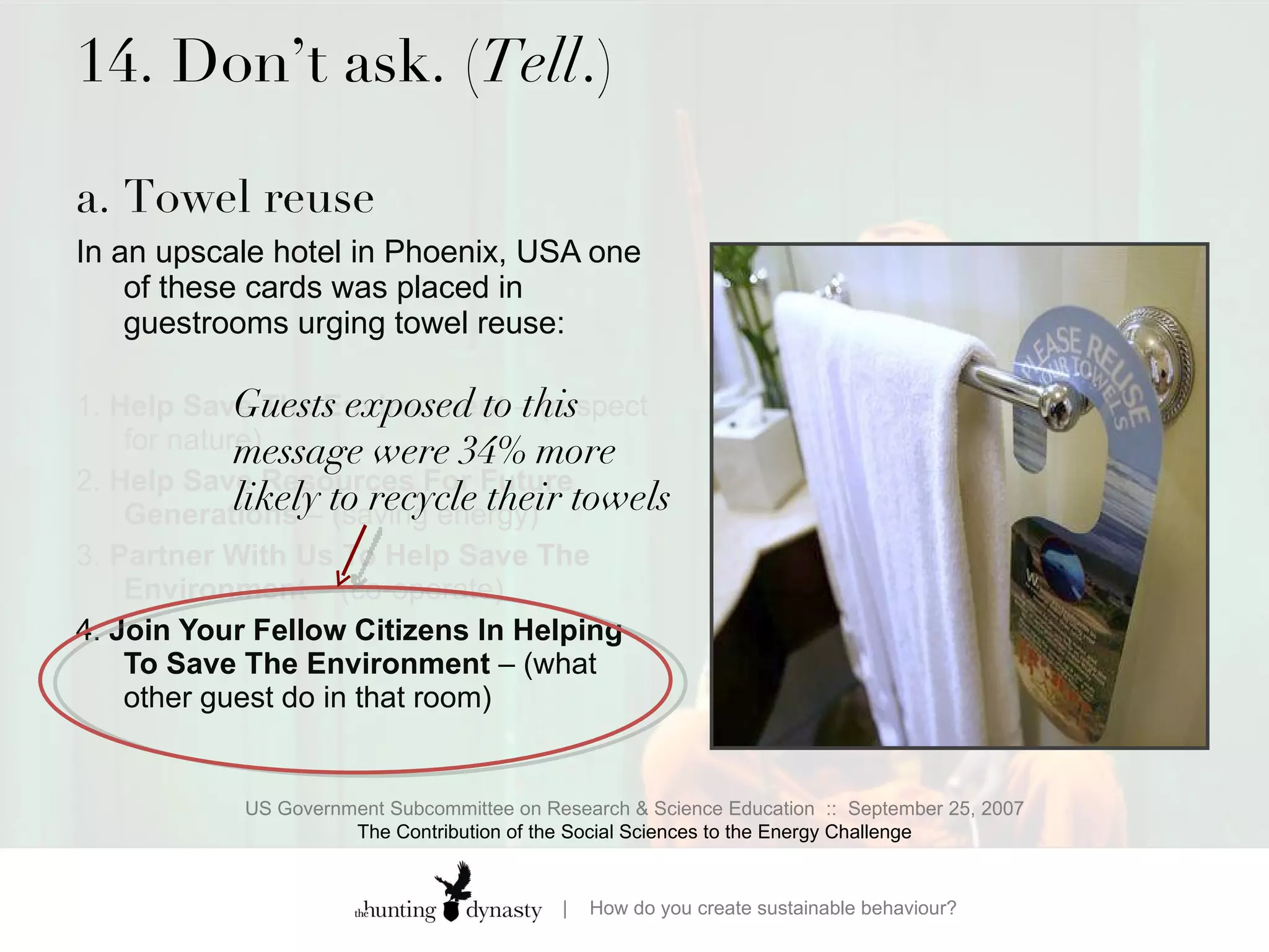 14. Don’t ask. ( Tell .) a. Towel reuse  In an upscale hotel in Phoenix, USA one of these cards was placed in guestrooms urging towel reuse:  1.  Help Save The Environment  – (respect for nature)  2.  Help Save Resources For Future Generations  – (saving energy) 3.  Partner With Us To Help Save The Environment  – (co-operate) 4.  Join Your Fellow Citizens In Helping To Save The Environment  – (what other guest do in that room) US Government Subcommittee on Research & Science Education  ::  September 25, 2007 The Contribution of the Social Sciences to the Energy Challenge Guests exposed to this message were 34% more likely to recycle their towels 
