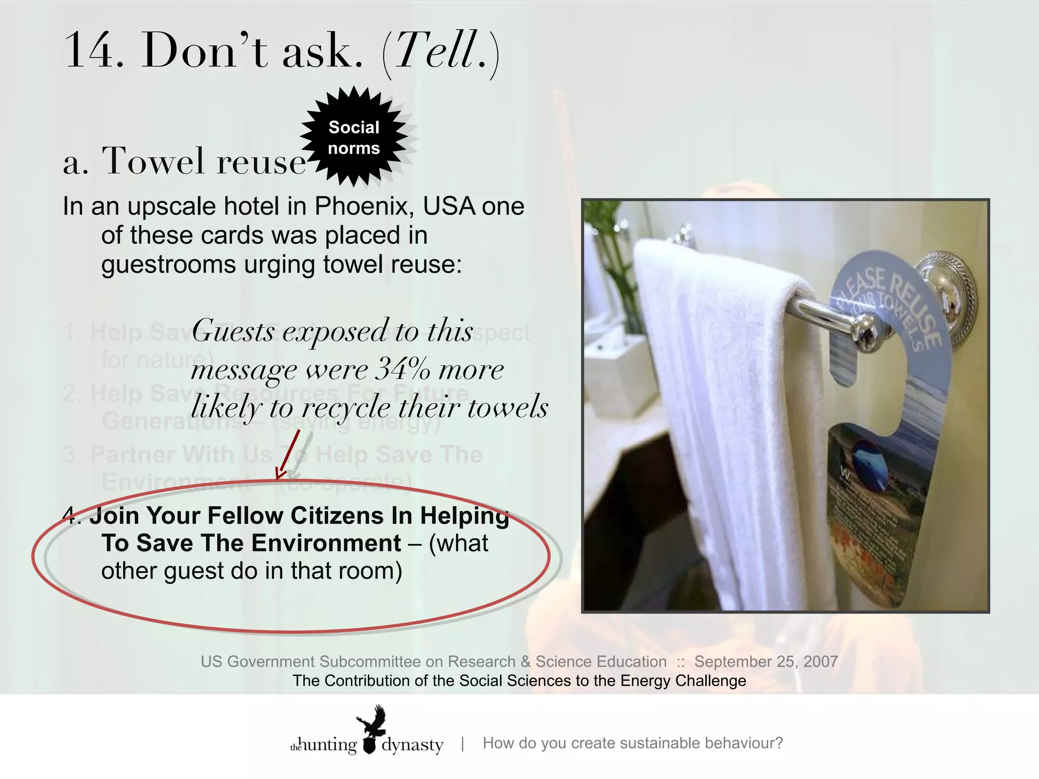 14. Don’t ask. ( Tell .) a. Towel reuse  In an upscale hotel in Phoenix, USA one of these cards was placed in guestrooms urging towel reuse:  1.  Help Save The Environment  – (respect for nature)  2.  Help Save Resources For Future Generations  – (saving energy) 3.  Partner With Us To Help Save The Environment  – (co-operate) 4.  Join Your Fellow Citizens In Helping To Save The Environment  – (what other guest do in that room) US Government Subcommittee on Research & Science Education  ::  September 25, 2007 The Contribution of the Social Sciences to the Energy Challenge Guests exposed to this message were 34% more likely to recycle their towels Social norms 