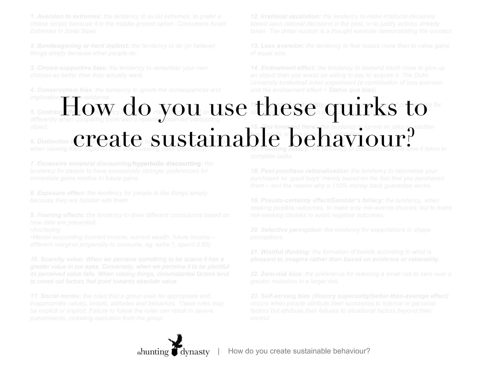 12. Irrational escalation:  the tendency to make irrational decisions based upon rational decisions in the past, or to justify actions already taken. The dollar auction is a thought exercise demonstrating the concept. 13. Loss aversion:  the tendency to fear losses more than to value gains of equal size.  14. Endowment effect:  the tendency to demand much more to give up an object than you would be willing to pay to acquire it. The Duke University basketball ticket experiment (a combination of loss aversion and the endowment effect =  Status quo bias ) 15. Neglect of probability:  the tendency to disregard probabilities for absolutes when making a decision under uncertainty. 16. ‘Not Invented Here’:  the tendency to ignore an idea or solution because its source is seen as unfamiliar. 17. Planning fallacy:  the tendency to underestimate the time it takes to complete tasks. 18. Post-purchase rationalisation:  the tendency to rationalise your purchases as ‘good buys’ merely based on the fact that you purchased them – and the reason why a 110% money back guarantee works. 19. Pseudo-certainty effect/Gambler’s fallacy:  the tendency, when seeking positive outcomes, to make only risk-averse choices; but to make risk-seeking choices to avoid negative outcomes. 20. Selective perception:  the tendency for expectations to shape perceptions. 21. Wishful thinking:  the formation of beliefs according to what is  pleasant to imagine rather than based on evidence or rationality. 22. Zero-risk bias:  the preference for reducing a small risk to zero over a greater reduction in a larger risk.  23. Self-serving bias  ( Illusory superiority/better-than-average effect ) occurs when people attribute their successes to internal or personal factors but attribute their failures to situational factors beyond their control. 1. Aversion to extremes:  the tendency to avoid extremes, to prefer a choice simply because it is the middle-ground option. Consumers Avoid Extremes In Soda Sizes 2. Bandwagoning or herd instinct:  the tendency to do (or believe) things simply because other people do. 3. Choice-supportive bias:  the tendency to remember your own choices as better than they actually were. 4. Conservatism bias : the tendency to ignore the consequences and implications of new evidence. 5. Contrast effect:  the tendency to perceive measurements of an object differently when comparing them with a recently observed contrasting object. 6. Distinction bias:  the tendency to view two options as more dissimilar when viewing them together than when viewing them separately. 7. Excessive temporal discounting/ hyperbolic discounting :  the tendency for people to have excessively stronger preferences for immediate gains relative to future gains. 8. Exposure effect:  the tendency for people to like things simply because they are familiar with them. 9. Framing effects:  the tendency to draw different conclusions based on how data are presented.  Anchoring Mental accounting (current income, current wealth, future income – different marginal propensity to consume, eg: extra 1, spend 0.65) 10. Scarcity value:  When we perceive something to be scarce it has a greater value in our eyes. Conversely, when we perceive it to be plentiful its perceived value falls. When valuing things, circumstantial factors tend to crowd out factors that point towards absolute value.  11. Social norms:  the rules that a group uses for appropriate and inappropriate values, beliefs, attitudes and behaviors. These rules may be explicit or implicit. Failure to follow the rules can result in severe punishments, including exclusion from the group. How do you use these quirks to create sustainable behaviour? 