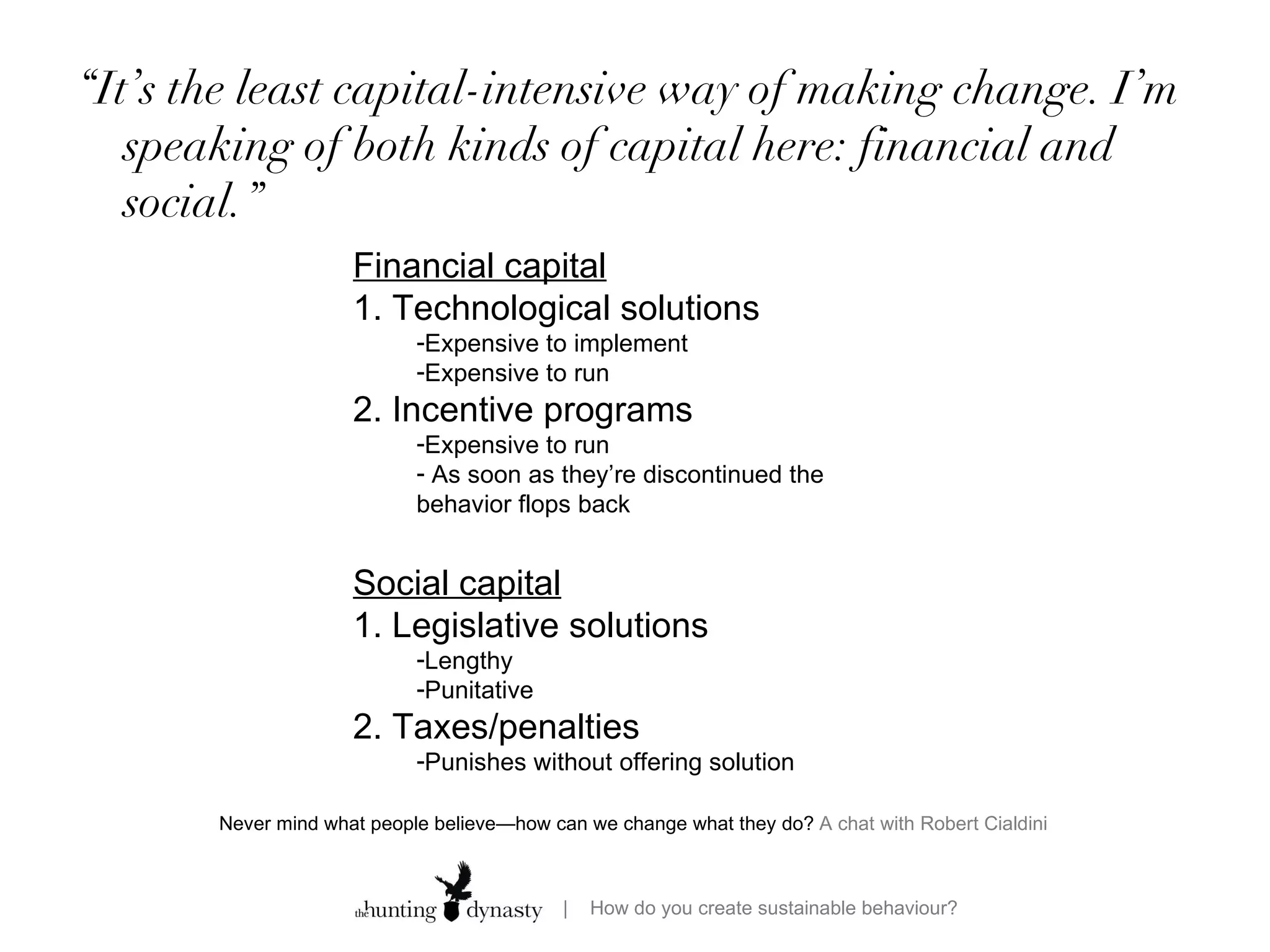 “ It’s the least capital-intensive way of making change. I’m speaking of both kinds of capital here: financial and social.” Never mind what people believe—how can we change what they do?  A chat with Robert Cialdini  Financial capital 1. Technological solutions Expensive to implement Expensive to run  2. Incentive programs  Expensive to run As soon as they’re discontinued the behavior flops back Social capital 1. Legislative solutions Lengthy  Punitative 2. Taxes/penalties Punishes without offering solution 