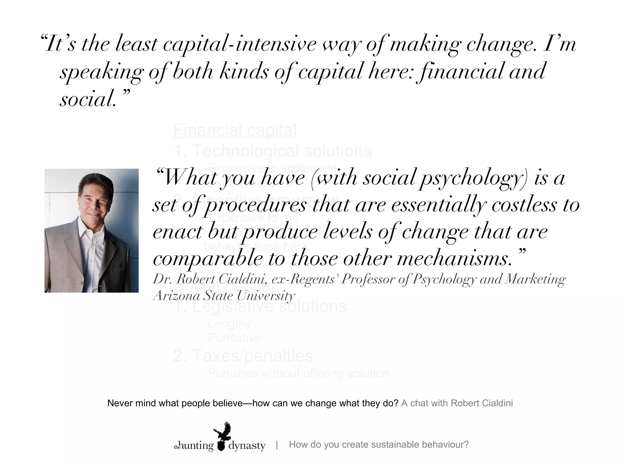 “ It’s the least capital-intensive way of making change. I’m speaking of both kinds of capital here: financial and social.” Never mind what people believe—how can we change what they do?  A chat with Robert Cialdini  Financial capital 1. Technological solutions Expensive to implement Expensive to run  2. Incentive programs  Expensive to run As soon as they’re discontinued the behavior flops back Social capital 1. Legislative solutions Lengthy  Punitative 2. Taxes/penalties Punishes without offering solution “ What you have (with social psychology) is a set of procedures that are essentially costless to enact but produce levels of change that are comparable to those other mechanisms.” Dr. Robert Cialdini, ex-Regents' Professor of Psychology and Marketing Arizona State University 