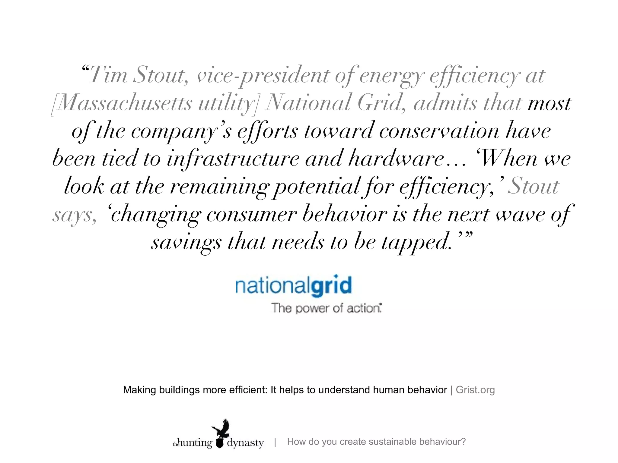 Making buildings more efficient: It helps to understand human behavior  | Grist.org “ Tim Stout, vice-president of energy efficiency at [Massachusetts utility] National Grid, admits that  most of the company’s efforts toward conservation have been tied to infrastructure and hardware…  ‘When we look at the remaining potential for efficiency,’  Stout says,  ‘changing consumer behavior is the next wave of savings that needs to be tapped.’” 