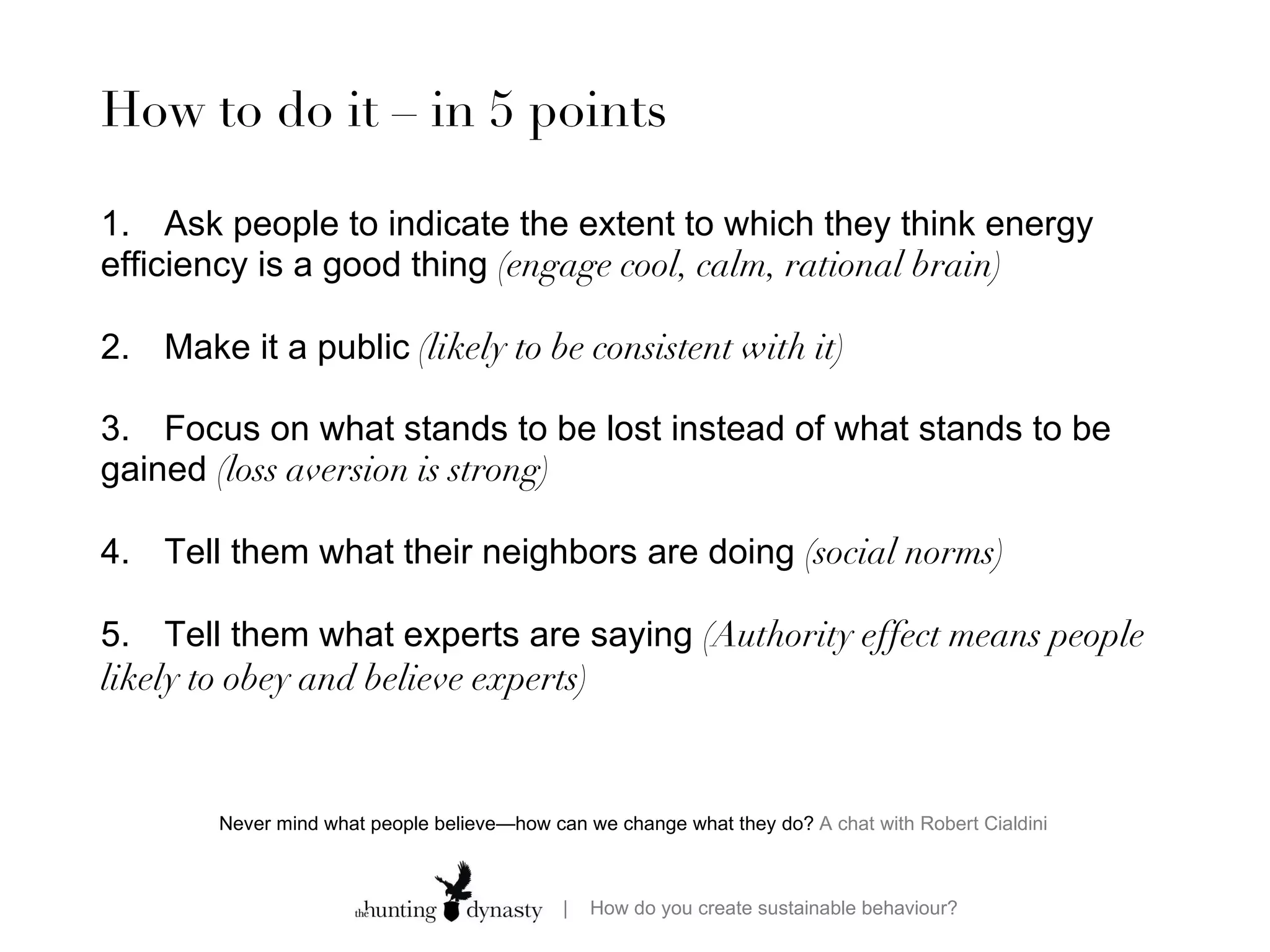 How to do it – in 5 points 1.  Ask people to indicate the extent to which they think energy efficiency is a good thing  (engage cool, calm, rational brain) 2. Make it a public  (likely to be consistent with it) 3. Focus on what stands to be lost instead of what stands to be gained  (loss aversion is strong)  4. Tell them what their neighbors are doing  (social norms)  5. Tell them what experts are saying  (Authority effect means people likely to obey and believe experts)  Never mind what people believe—how can we change what they do?  A chat with Robert Cialdini  