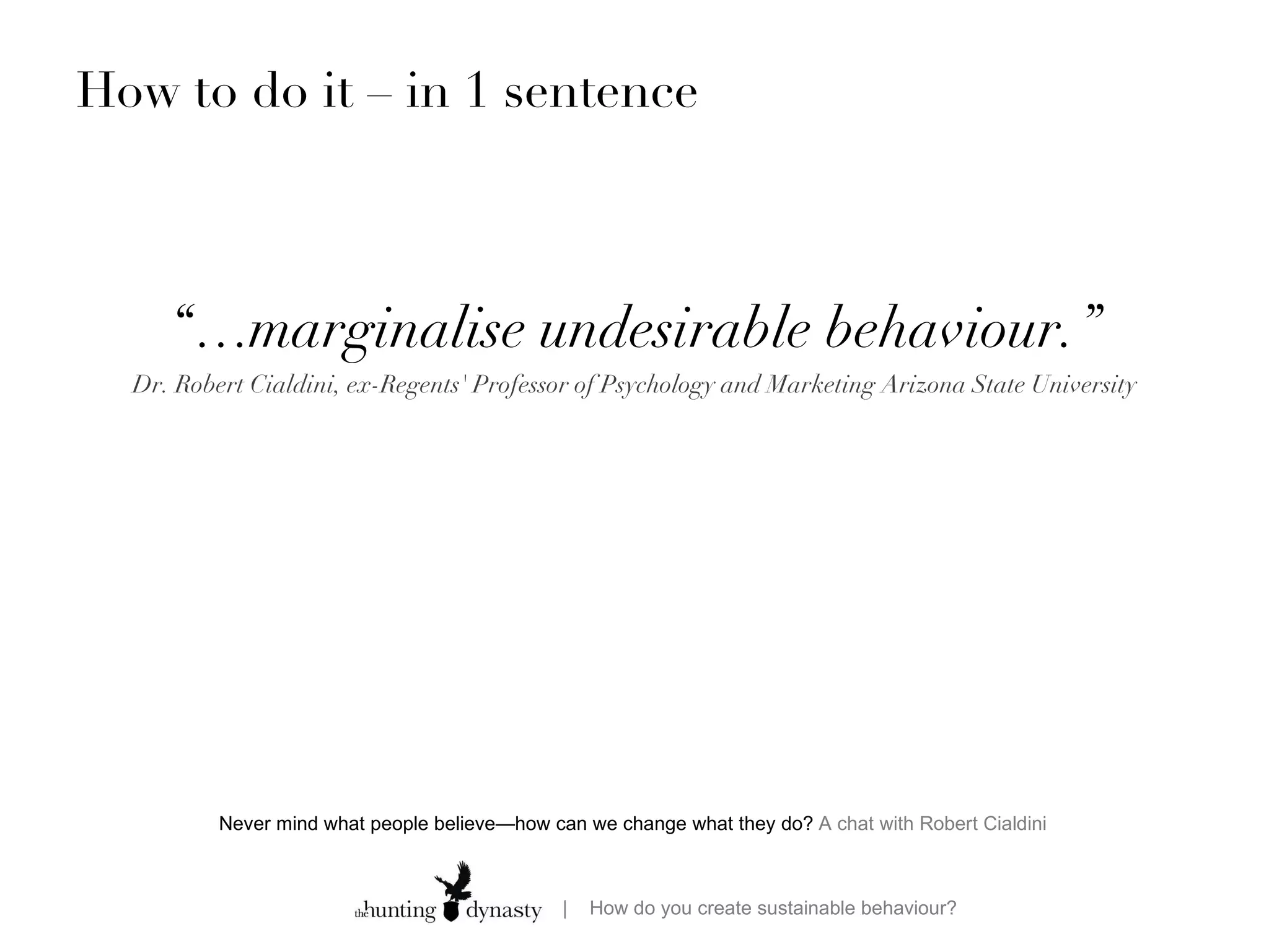 How to do it – in 1 sentence “… marginalise undesirable behaviour.” Dr. Robert Cialdini, ex-Regents' Professor of Psychology and Marketing Arizona State University Never mind what people believe—how can we change what they do?  A chat with Robert Cialdini  
