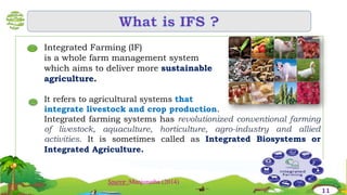 Integrated Farming (IF)
is a whole farm management system
which aims to deliver more sustainable
agriculture.
It refers to agricultural systems that
integrate livestock and crop production.
Integrated farming systems has revolutionized conventional farming
of livestock, aquaculture, horticulture, agro-industry and allied
activities. It is sometimes called as Integrated Biosystems or
Integrated Agriculture.
…
…
11
Source :Manjunatha (2014)
 
