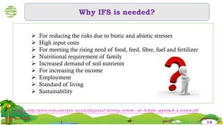 Why IFS is needed?
 For reducing the risks due to biotic and abiotic stresses
 High input costs
 For meeting the rising need of food, feed, fibre, fuel and fertilizer
 Nutritional requirement of family
 Increased demand of soil nutrients
 For increasing the income
 Employment
 Standard of living
 Sustainability
14
Source :http://www.rroij.com/open-access/integrated-farming-system--an-holistic-approach-a-review.pdf
 
