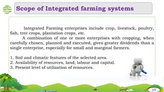 Integrated Farming enterprises include crop, livestock, poultry,
fish, tree crops, plantation crops, etc.
A combination of one or more enterprises with cropping, when
carefully chosen, planned and executed, gives greater dividends than a
single enterprise, especially for small and marginal farmers.
1. Soil and climatic features of the selected area.
2. Availability of resources, land, labour and capital.
3. Present level of utilization of resources.
Scope of Integrated farming systems
17
 