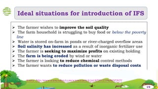 Ideal situations for introduction of IFS
 The farmer wishes to improve the soil quality
 The farm household is struggling to buy food or below the poverty
line
 Water is stored on-farm in ponds or river-charged overflow areas
 Soil salinity has increased as a result of inorganic fertilizer use
 The farmer is seeking to maximize profits on existing holding
 The farm is being eroded by wind or water
 The farmer is looking to reduce chemical control methods
 The farmer wants to reduce pollution or waste disposal costs
Source :http://www.sciencedirect.com/science/article/pii/S0261219406002651
19
 