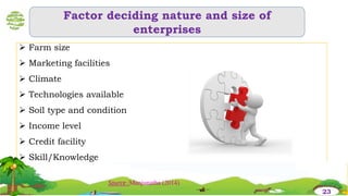Factor deciding nature and size of
enterprises
 Farm size
 Marketing facilities
 Climate
 Technologies available
 Soil type and condition
 Income level
 Credit facility
 Skill/Knowledge
23
Source :Manjunatha (2014)
 