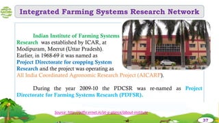 Integrated Farming Systems Research Network
Indian Institute of Farming Systems
Research was established by ICAR, at
Modipuram, Meerut (Uttar Pradesh).
Earlier, in 1968-69 it was named as
Project Directorate for cropping System
Research and the project was operating as
All India Coordinated Agronomic Research Project (AICARP).
During the year 2009-10 the PDCSR was re-named as Project
Directorate for Farming Systems Research (PDFSR).
Source: http://pdfsr.ernet.in/at-a-glance/about-institute
37
 