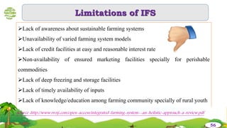 Limitations of IFS
Lack of awareness about sustainable farming systems
Unavailability of varied farming system models
Lack of credit facilities at easy and reasonable interest rate
Non-availability of ensured marketing facilities specially for perishable
commodities
Lack of deep freezing and storage facilities
Lack of timely availability of inputs
Lack of knowledge/education among farming community specially of rural youth
56
Source :http://www.rroij.com/open-access/integrated-farming-system--an-holistic-approach-a-review.pdf
 