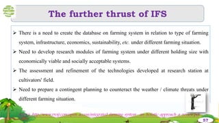 The further thrust of IFS
 There is a need to create the database on farming system in relation to type of farming
system, infrastructure, economics, sustainability, etc. under different farming situation.
 Need to develop research modules of farming system under different holding size with
economically viable and socially acceptable systems.
 The assessment and refinement of the technologies developed at research station at
cultivators' field.
 Need to prepare a contingent planning to counteract the weather / climate threats under
different farming situation.
57
Source :http://www.rroij.com/open-access/integrated-farming-system--an-holistic-approach-a-review.pdf
 