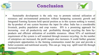 Conclusion
58
 Sustainable development is the only way to promote rational utilization of
resources and environmental protection without hampering economic growth and
Integrated Farming Systems hold special position as in this system nothing is wasted,
the by-product of one system becomes the input for other. India has a considerable
livestock, poultry population and crop wastes. IFS is a promising approach for
increasing over all productivity and profitability through recycling the farm by-
products and efficient utilization of available resources. About 95% of nutritional
requirement of the system is self sustained through resource recycling. As the number
of enterprises are increased, the profit margin also increases. It could further generate
employment opportunities to the farming communities round the year and provide a
better economic and nutritional security. This can go long way uplift rural life through
increased income .
 