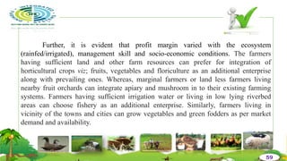 Further, it is evident that profit margin varied with the ecosystem
(rainfed/irrigated), management skill and socio-economic conditions. The farmers
having sufficient land and other farm resources can prefer for integration of
horticultural crops viz; fruits, vegetables and floriculture as an additional enterprise
along with prevailing ones. Whereas, marginal farmers or land less farmers living
nearby fruit orchards can integrate apiary and mushroom in to their existing farming
systems. Farmers having sufficient irrigation water or living in low lying riverbed
areas can choose fishery as an additional enterprise. Similarly, farmers living in
vicinity of the towns and cities can grow vegetables and green fodders as per market
demand and availability.
59
 