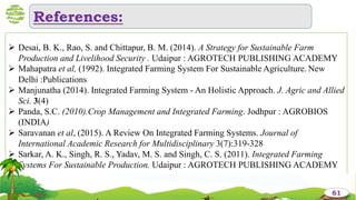 References:
61
 Desai, B. K., Rao, S. and Chittapur, B. M. (2014). A Strategy for Sustainable Farm
Production and Livelihood Security . Udaipur : AGROTECH PUBLISHING ACADEMY
 Mahapatra et al, (1992). Integrated Farming System For Sustainable Agriculture. New
Delhi :Publications
 Manjunatha (2014). Integrated Farming System - An Holistic Approach. J. Agric and Allied
Sci. 3(4)
 Panda, S.C. (2010).Crop Management and Integrated Farming. Jodhpur : AGROBIOS
(INDIA)
 Saravanan et al, (2015). A Review On Integrated Farming Systems. Journal of
International Academic Research for Multidisciplinary 3(7):319-328
 Sarkar, A. K., Singh, R. S., Yadav, M. S. and Singh, C. S. (2011). Integrated Farming
Systems For Sustainable Production. Udaipur : AGROTECH PUBLISHING ACADEMY

61
 