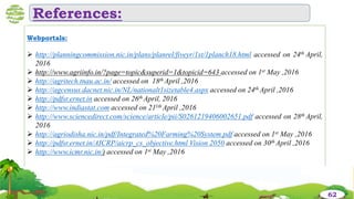 Webportals:
 http://planningcommission.nic.in/plans/planrel/fiveyr/1st/1planch18.html accessed on 24th April,
2016
 http://www.agriinfo.in/?page=topic&superid=1&topicid=643 accessed on 1st May ,2016
 http://agritech.tnau.ac.in/ accessed on 18th April ,2016
 http://agcensus.dacnet.nic.in/NL/nationalt1sizetable4.aspx accessed on 24th April ,2016
 http://pdfsr.ernet.in accessed on 26th April, 2016
 http://www.indiastat.com accessed on 211th April ,2016
 http://www.sciencedirect.com/science/article/pii/S0261219406002651.pdf accessed on 28th April,
2016
 http://agriodisha.nic.in/pdf/Integrated%20Farming%20System.pdf accessed on 1st May ,2016
 http://pdfsr.ernet.in/AICRP/aicrp_cs_objective.html Vision 2050 accessed on 30th April ,2016
 http://www.icmr.nic.in/) accessed on 1st May ,2016
References:
62
 