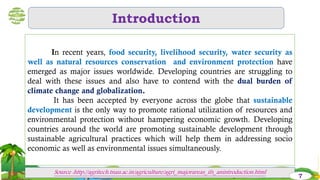 Introduction
In recent years, food security, livelihood security, water security as
well as natural resources conservation and environment protection have
emerged as major issues worldwide. Developing countries are struggling to
deal with these issues and also have to contend with the dual burden of
climate change and globalization.
It has been accepted by everyone across the globe that sustainable
development is the only way to promote rational utilization of resources and
environmental protection without hampering economic growth. Developing
countries around the world are promoting sustainable development through
sustainable agricultural practices which will help them in addressing socio
economic as well as environmental issues simultaneously.
Source :http://agritech.tnau.ac.in/agriculture/agri_majorareas_ifs_anintroduction.html
7
 