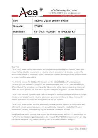Version: V2.0 / 2015.08.31
Item Industrial Gigabit Ethernet Switch
Series No. IFS3400
Description 4 x 10/100/1000Base-T to 1000Base-FX
Overview
The IFS3400 series is a high performance and cost-effective Industrial Gigabit Ethernet Switch that
meets the high reliability requirements of industrial network operations. It is designed to extend the
distance of a network by converting Gigabit Ethernet data between twisted pair cabling and multi-mode
or single-mode fiber-optic cabling.
The IFS3400 features 1x 1000Base-FX fiber port and 4 x 10/100/1000Base-T twisted-pair port.
The fiber optic port features SC connector and operating distance from 550 to 120km depending on
different Model. The twisted-pair port has an RJ-45 connector with a maximum operating distance of
100m. IFS3400-F provides one SFP slot for any MSA-complaint pluggable 1.25G SFP transceivers.
The IFS3400 Industrial Gigabit Ethernet Switch is designed to stand up to extreme temperature, surges,
vibrations, and shocks found in industrial automation, government, military, oil & gas, mining and
outdoor applications, such as traffic management, oil and gas pipelines.
The IFS3400 series enables real-time deterministic network operation, requires no configuration and
will instantly operate as soon as you power it up. Additionally, they can be installed by DIN-rail or
wall-mounted, allowing users to deploy any mix of network conversions required.
Many Backbone switch products now support the industry-standard IEEE802.1Q specification for
VLANs that send extra-long data packets on the network. The IFS3400 series converters are fully
compatible with these long packets, enabling them to be used in modern networks.
 