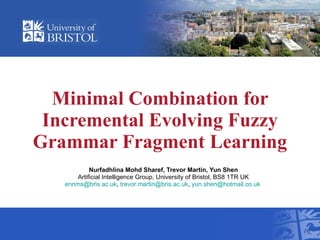 Minimal Combination for Incremental Evolving Fuzzy Grammar Fragment Learning Nurfadhlina Mohd Sharef,  Trevor Martin, Yun Shen Artificial Intelligence Group, University of Bristol, BS8 1TR UK [email_address] ,  [email_address] ,  [email_address]   