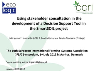 Using stakeholder consultation in the
      development of a Decision Support Tool in
                the SmartSOIL project

   Julie Ingram*, Jane Mills (CCRI) & Ana-Frelih-Larsen, Sandra Naumann (Ecologic)




The 10th European International Farming Systems Association
      (IFSA) Symposium, 1-4 July 2012 in Aarhus, Denmark

* corresponding author jingram@glos.ac.uk

copyright CCRI 2012
 