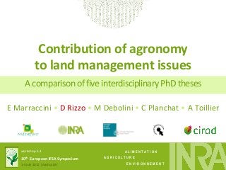 A L I M E N T A T I O N 
A G R I C U L T U R E 
E N V I R O N N E M E N T 
workshop 5.3 
10th European IFSA Symposium 
1-4 July 2012 | Aarhus DK 
Contribution of agronomy to land management issues 
A comparison of five interdisciplinary PhD theses 
E Marraccini • D Rizzo • M Debolini • C Planchat • A Toillier  