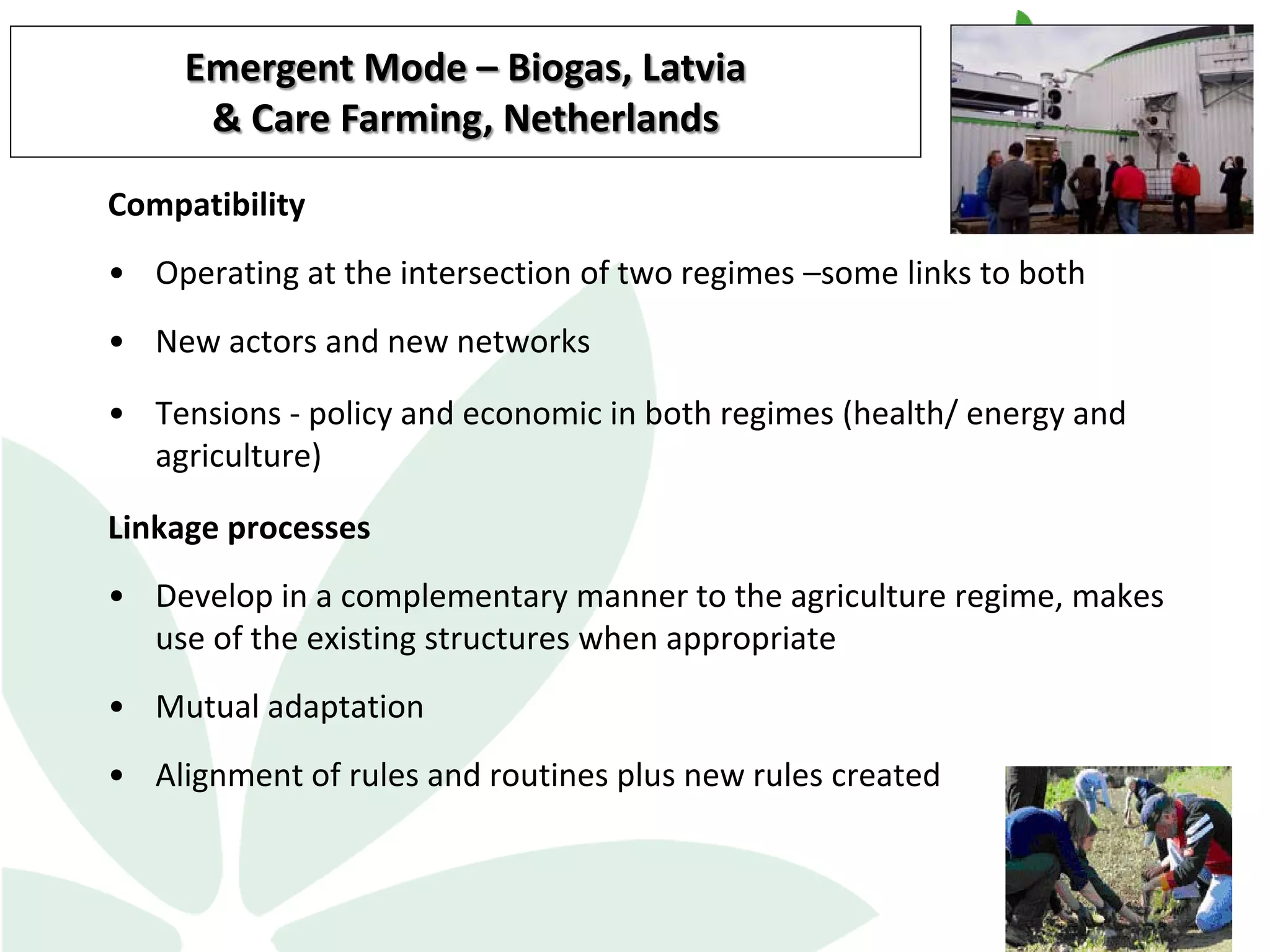 Compatibility
• Operating at the intersection of two regimes –some links to both
• New actors and new networks
• Tensions - policy and economic in both regimes (health/ energy and
agriculture)
Linkage processes
• Develop in a complementary manner to the agriculture regime, makes
use of the existing structures when appropriate
• Mutual adaptation
• Alignment of rules and routines plus new rules created
13
Emergent Mode – Biogas, Latvia
& Care Farming, Netherlands
 