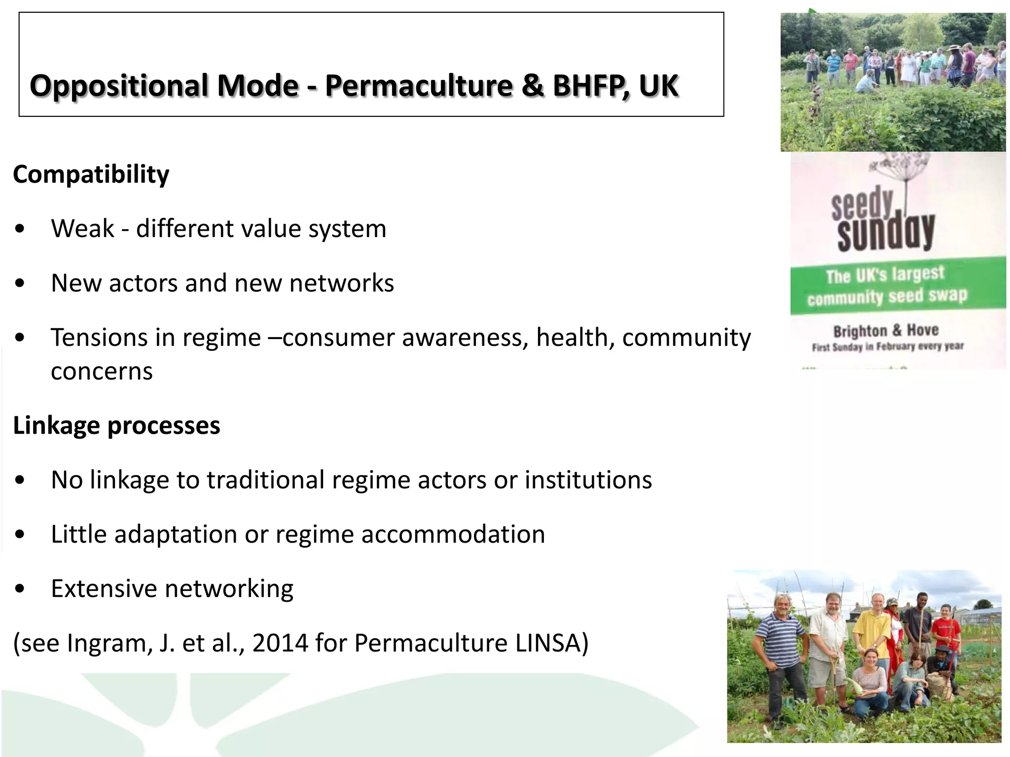 Compatibility
• Weak - different value system
• New actors and new networks
• Tensions in regime –consumer awareness, health, community
concerns
Linkage processes
• No linkage to traditional regime actors or institutions
• Little adaptation or regime accommodation
• Extensive networking
(see Ingram, J. et al., 2014 for Permaculture LINSA)
Oppositional Mode - Permaculture & BHFP, UK
 