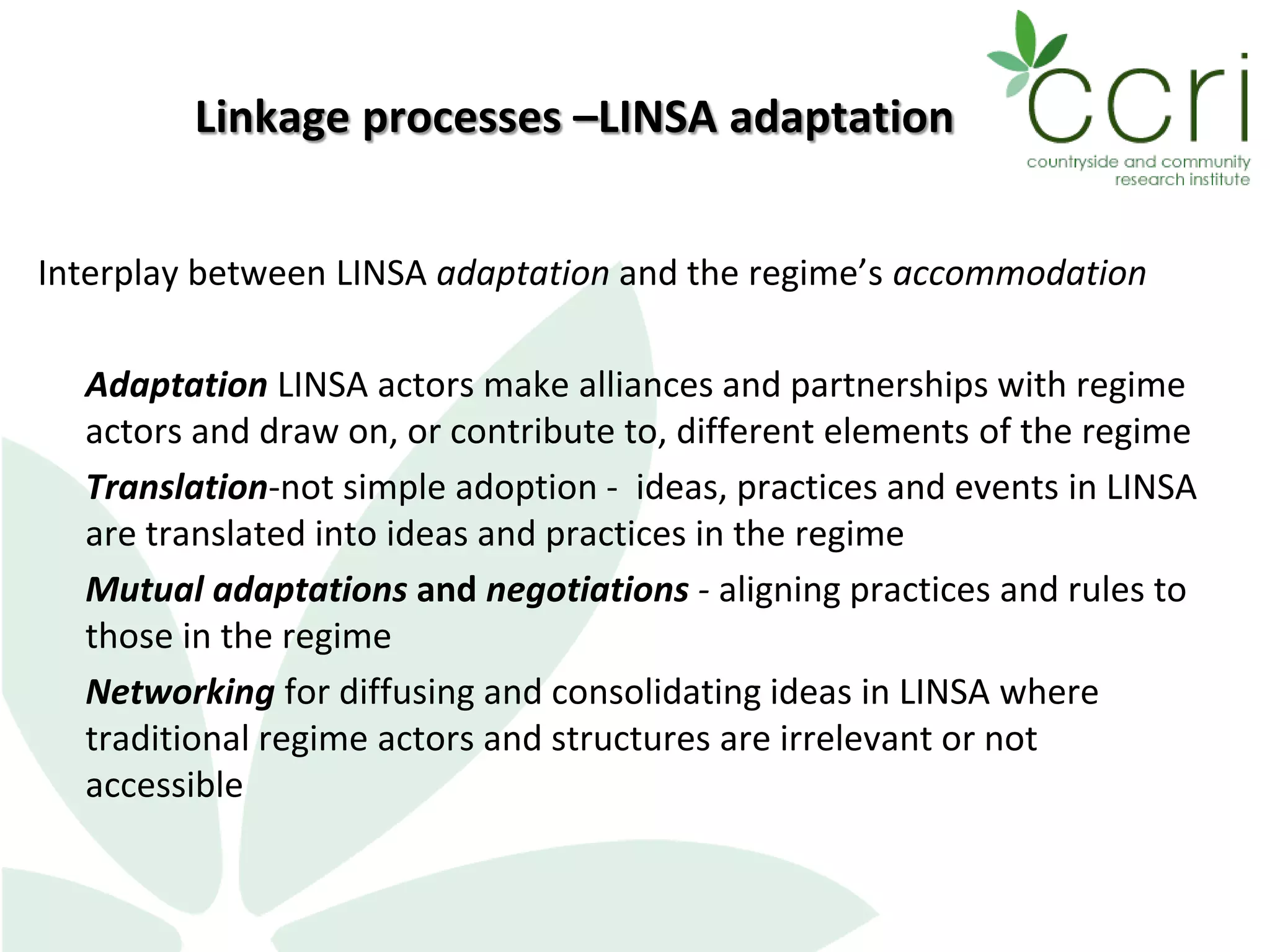 Linkage processes –LINSA adaptation
Interplay between LINSA adaptation and the regime’s accommodation
Adaptation LINSA actors make alliances and partnerships with regime
actors and draw on, or contribute to, different elements of the regime
Translation-not simple adoption - ideas, practices and events in LINSA
are translated into ideas and practices in the regime
Mutual adaptations and negotiations - aligning practices and rules to
those in the regime
Networking for diffusing and consolidating ideas in LINSA where
traditional regime actors and structures are irrelevant or not
accessible
 