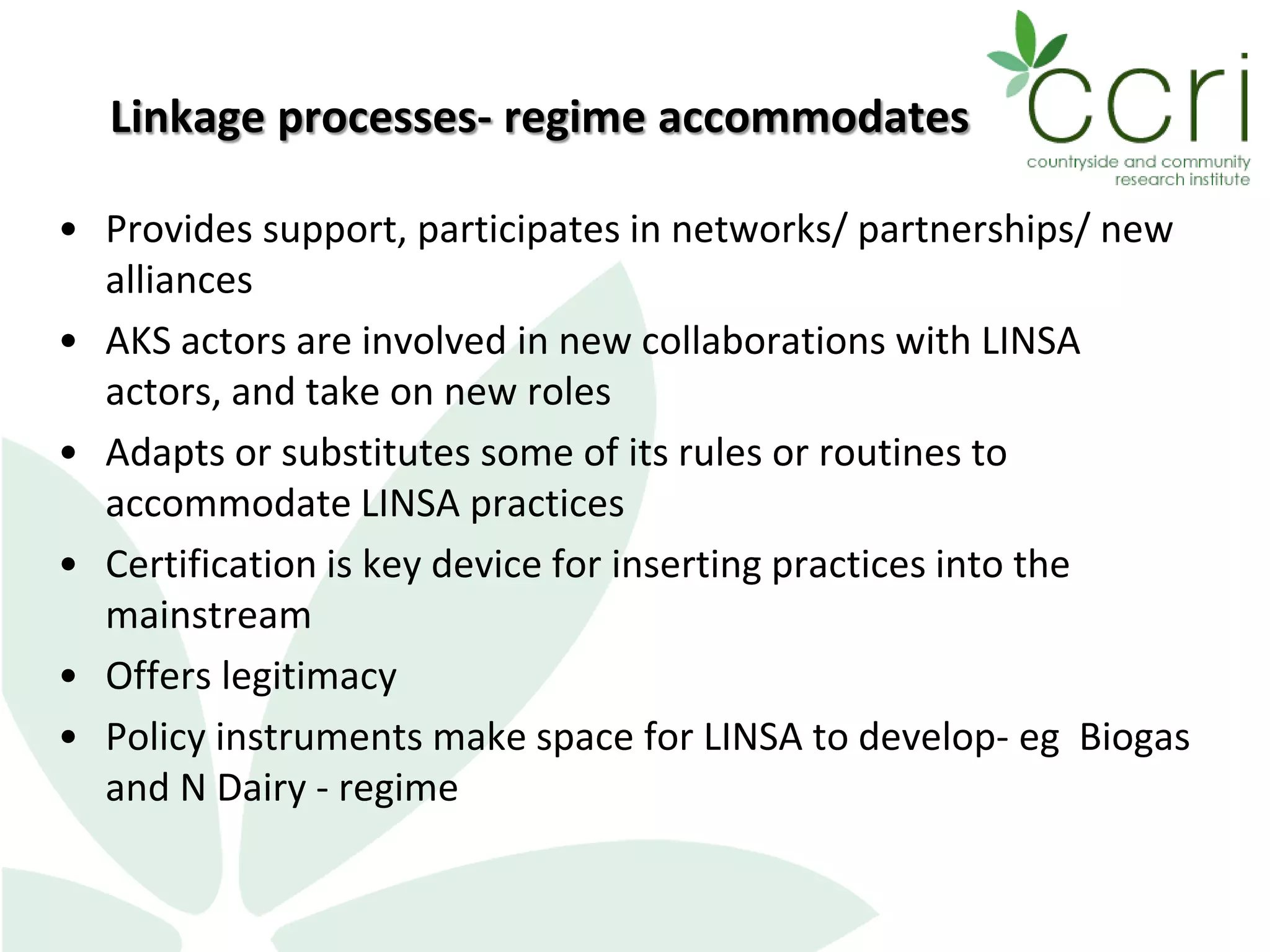 Linkage processes- regime accommodates
• Provides support, participates in networks/ partnerships/ new
alliances
• AKS actors are involved in new collaborations with LINSA
actors, and take on new roles
• Adapts or substitutes some of its rules or routines to
accommodate LINSA practices
• Certification is key device for inserting practices into the
mainstream
• Offers legitimacy
• Policy instruments make space for LINSA to develop- eg Biogas
and N Dairy - regime
 