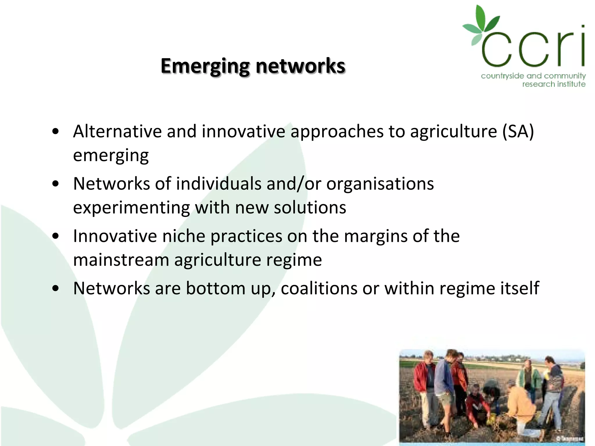 Emerging networks
• Alternative and innovative approaches to agriculture (SA)
emerging
• Networks of individuals and/or organisations
experimenting with new solutions
• Innovative niche practices on the margins of the
mainstream agriculture regime
• Networks are bottom up, coalitions or within regime itself
 