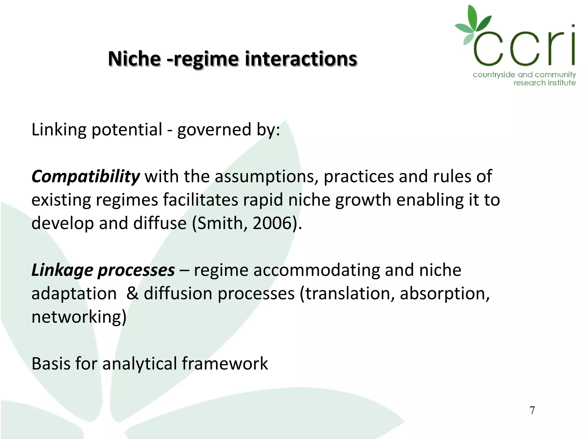 7
Linking potential - governed by:
Compatibility with the assumptions, practices and rules of
existing regimes facilitates rapid niche growth enabling it to
develop and diffuse (Smith, 2006).
Linkage processes – regime accommodating and niche
adaptation & diffusion processes (translation, absorption,
networking)
Basis for analytical framework
Niche -regime interactions
 