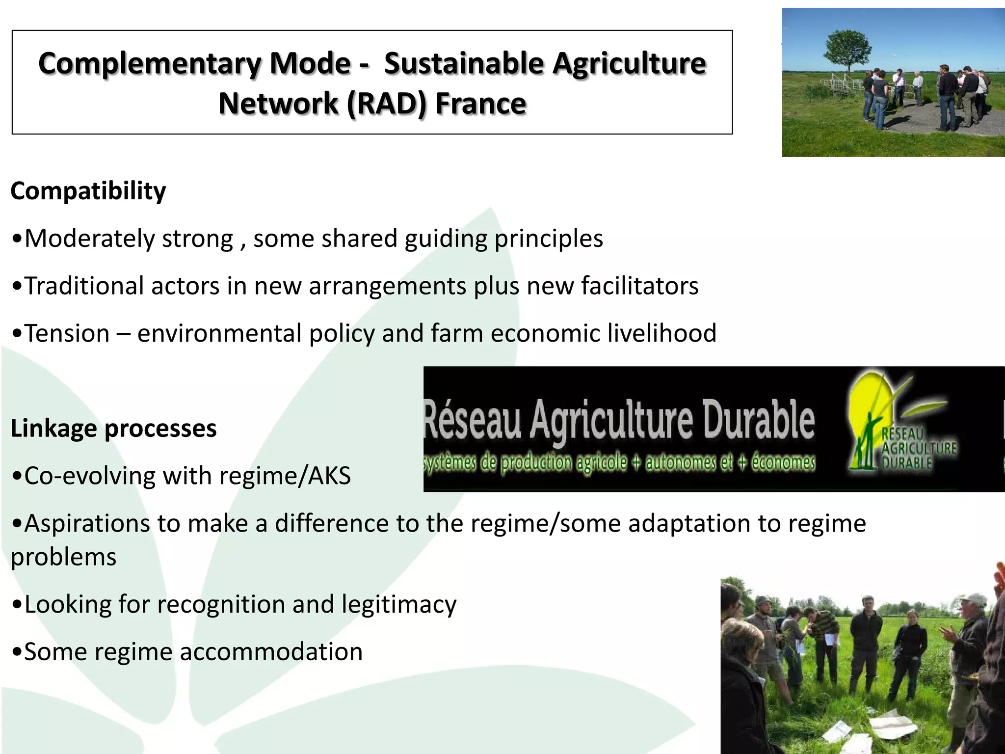 12
Compatibility
•Moderately strong , some shared guiding principles
•Traditional actors in new arrangements plus new facilitators
•Tension – environmental policy and farm economic livelihood
Linkage processes
•Co-evolving with regime/AKS
•Aspirations to make a difference to the regime/some adaptation to regime
problems
•Looking for recognition and legitimacy
•Some regime accommodation
Complementary Mode - Sustainable Agriculture
Network (RAD) France
 