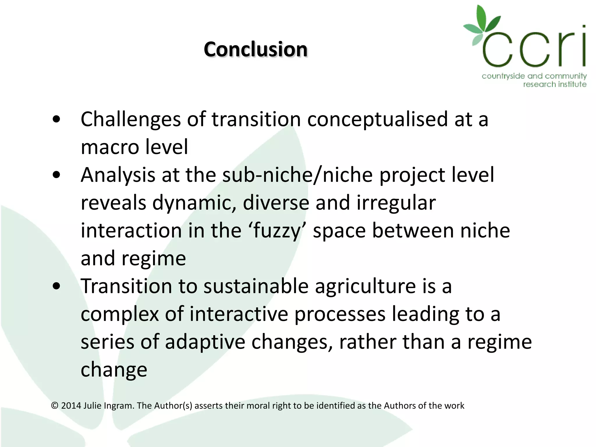 • Challenges of transition conceptualised at a
macro level
• Analysis at the sub-niche/niche project level
reveals dynamic, diverse and irregular
interaction in the ‘fuzzy’ space between niche
and regime
• Transition to sustainable agriculture is a
complex of interactive processes leading to a
series of adaptive changes, rather than a regime
change
© 2014 Julie Ingram. The Author(s) asserts their moral right to be identified as the Authors of the work
Conclusion
 