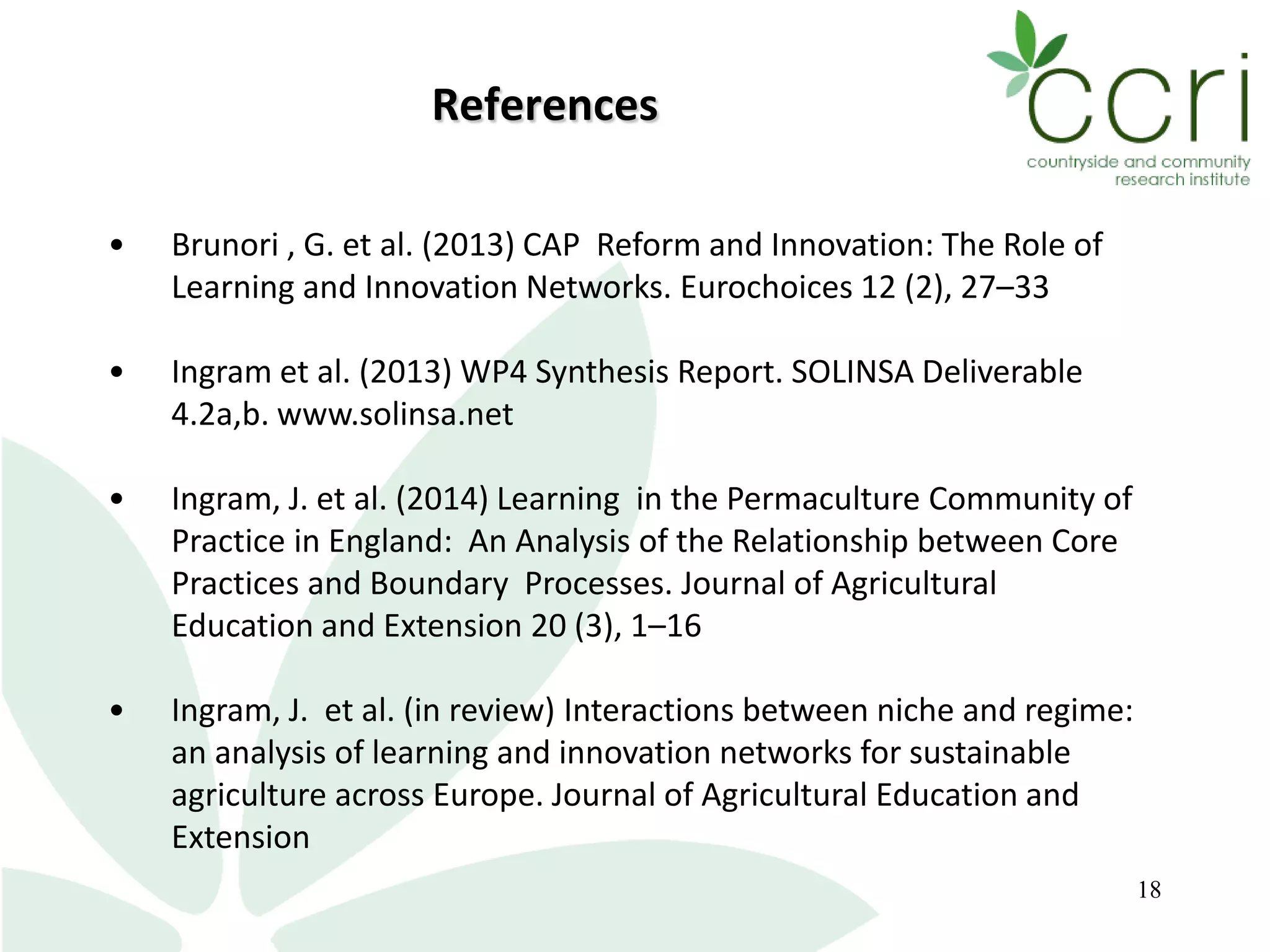 18
References
• Brunori , G. et al. (2013) CAP Reform and Innovation: The Role of
Learning and Innovation Networks. Eurochoices 12 (2), 27–33
• Ingram et al. (2013) WP4 Synthesis Report. SOLINSA Deliverable
4.2a,b. www.solinsa.net
• Ingram, J. et al. (2014) Learning in the Permaculture Community of
Practice in England: An Analysis of the Relationship between Core
Practices and Boundary Processes. Journal of Agricultural
Education and Extension 20 (3), 1–16
• Ingram, J. et al. (in review) Interactions between niche and regime:
an analysis of learning and innovation networks for sustainable
agriculture across Europe. Journal of Agricultural Education and
Extension
 