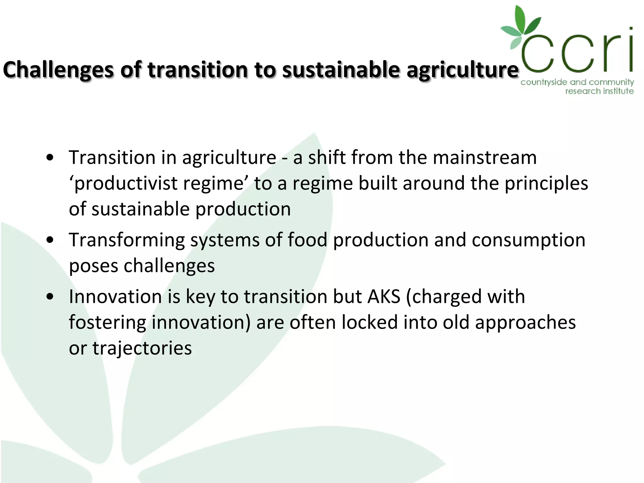 Challenges of transition to sustainable agriculture
• Transition in agriculture - a shift from the mainstream
‘productivist regime’ to a regime built around the principles
of sustainable production
• Transforming systems of food production and consumption
poses challenges
• Innovation is key to transition but AKS (charged with
fostering innovation) are often locked into old approaches
or trajectories
 