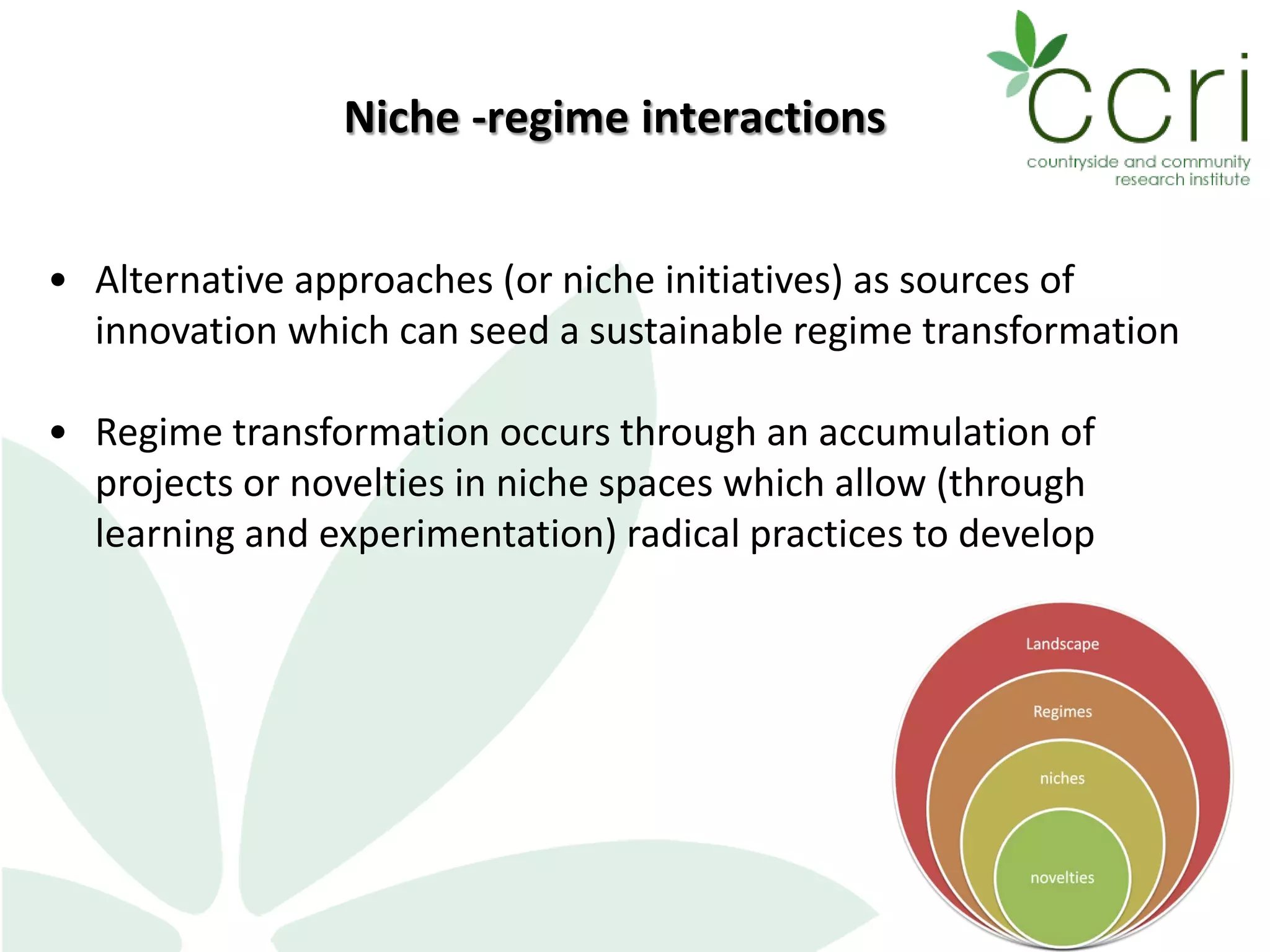5
• Alternative approaches (or niche initiatives) as sources of
innovation which can seed a sustainable regime transformation
• Regime transformation occurs through an accumulation of
projects or novelties in niche spaces which allow (through
learning and experimentation) radical practices to develop
Niche -regime interactions
 