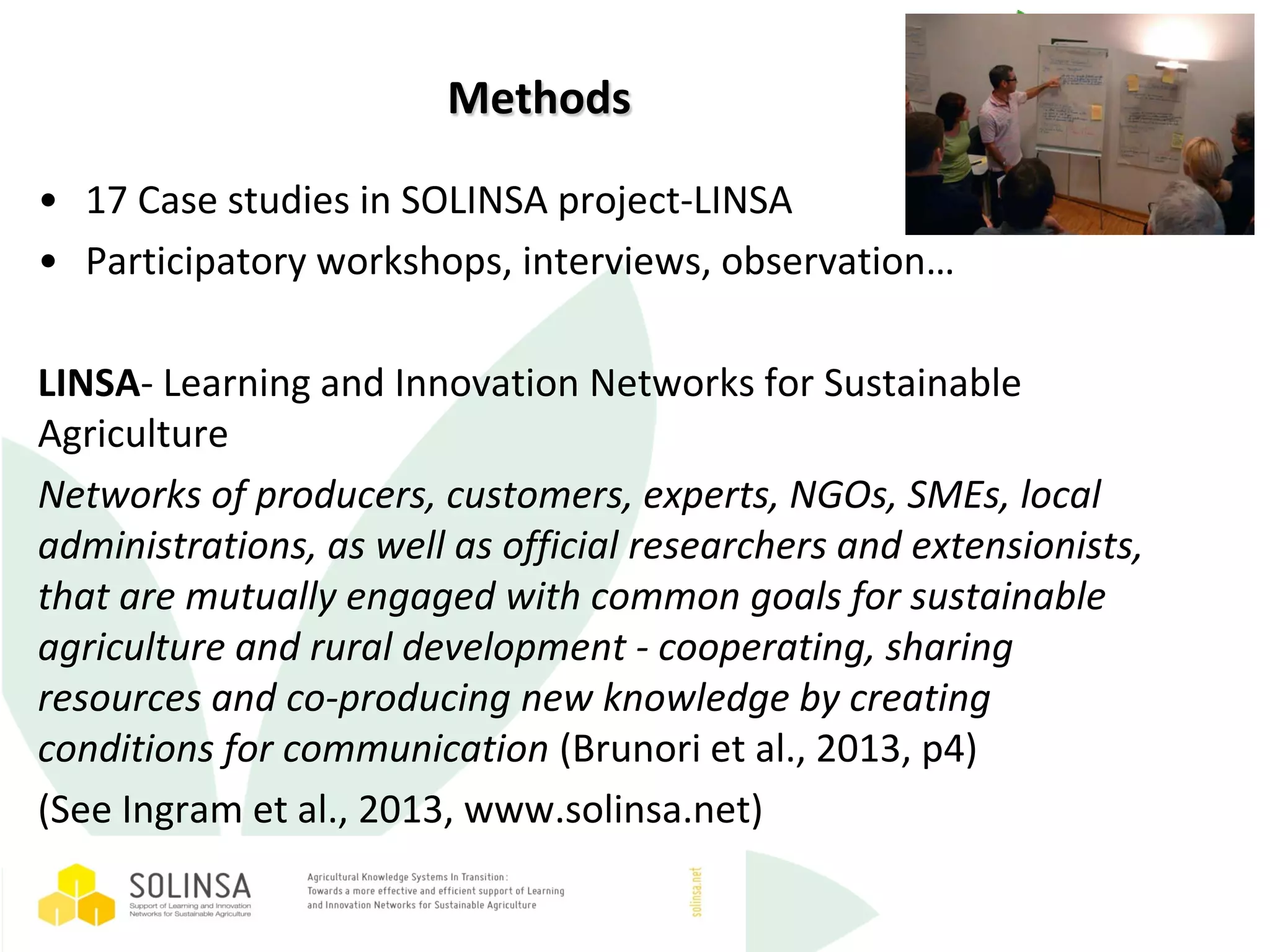 Methods
• 17 Case studies in SOLINSA project-LINSA
• Participatory workshops, interviews, observation…
LINSA- Learning and Innovation Networks for Sustainable
Agriculture
Networks of producers, customers, experts, NGOs, SMEs, local
administrations, as well as official researchers and extensionists,
that are mutually engaged with common goals for sustainable
agriculture and rural development - cooperating, sharing
resources and co-producing new knowledge by creating
conditions for communication (Brunori et al., 2013, p4)
(See Ingram et al., 2013, www.solinsa.net)
 