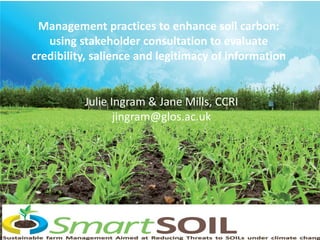 Management practices to enhance soil carbon:
using stakeholder consultation to evaluate
credibility, salience and legitimacy of information
Julie Ingram & Jane Mills, CCRI
jingram@glos.ac.uk
 