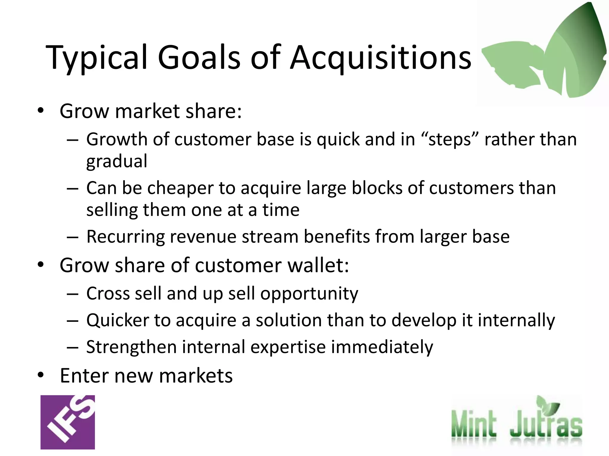 Typical Goals of Acquisitions
• Grow market share:
   – Growth of customer base is quick and in “steps” rather than
     gradual
   – Can be cheaper to acquire large blocks of customers than
     selling them one at a time
   – Recurring revenue stream benefits from larger base
• Grow share of customer wallet:
   – Cross sell and up sell opportunity
   – Quicker to acquire a solution than to develop it internally
   – Strengthen internal expertise immediately
• Enter new markets
 