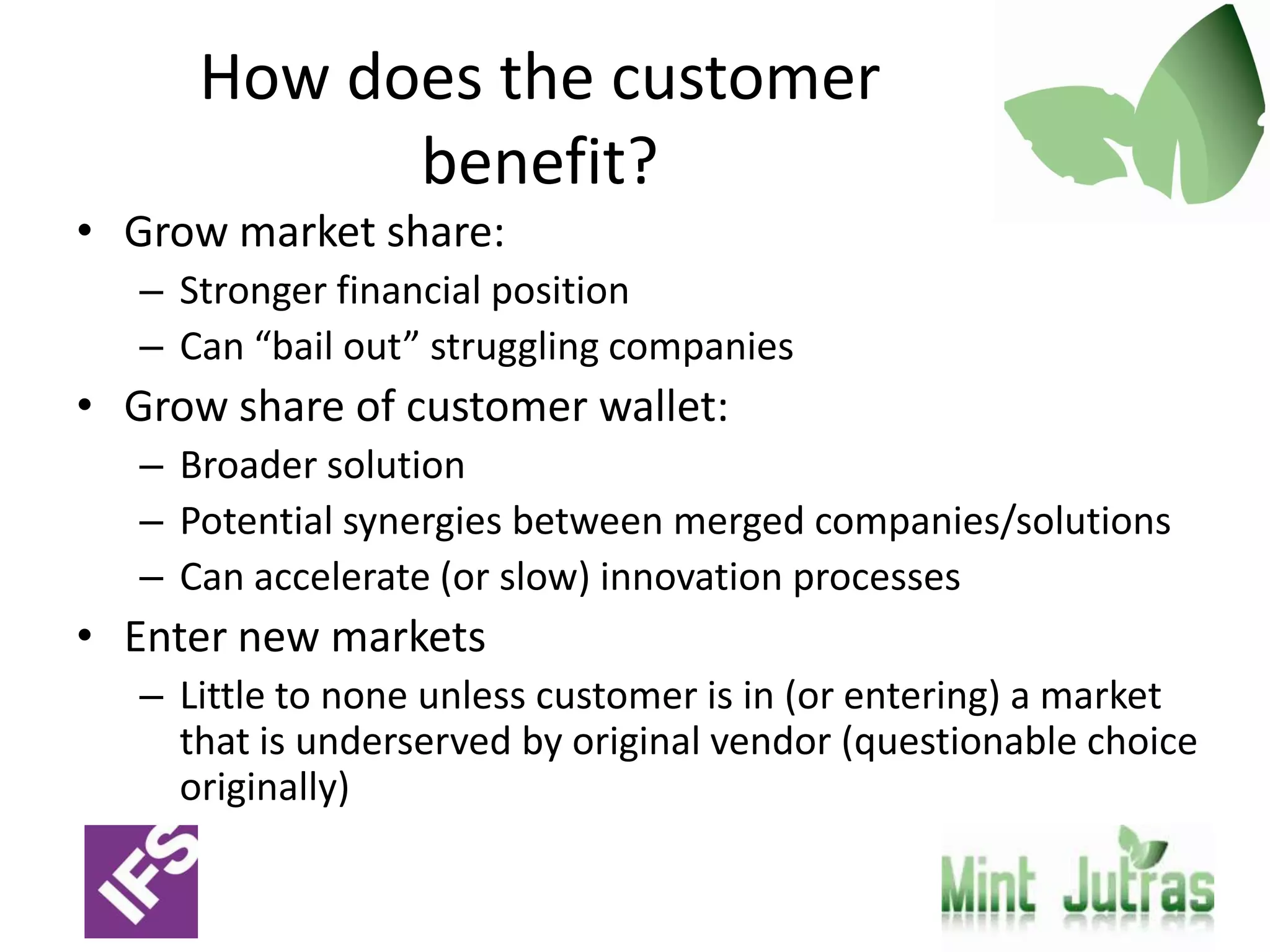 How does the customer
            benefit?
• Grow market share:
   – Stronger financial position
   – Can “bail out” struggling companies
• Grow share of customer wallet:
   – Broader solution
   – Potential synergies between merged companies/solutions
   – Can accelerate (or slow) innovation processes
• Enter new markets
   – Little to none unless customer is in (or entering) a market
     that is underserved by original vendor (questionable choice
     originally)
 