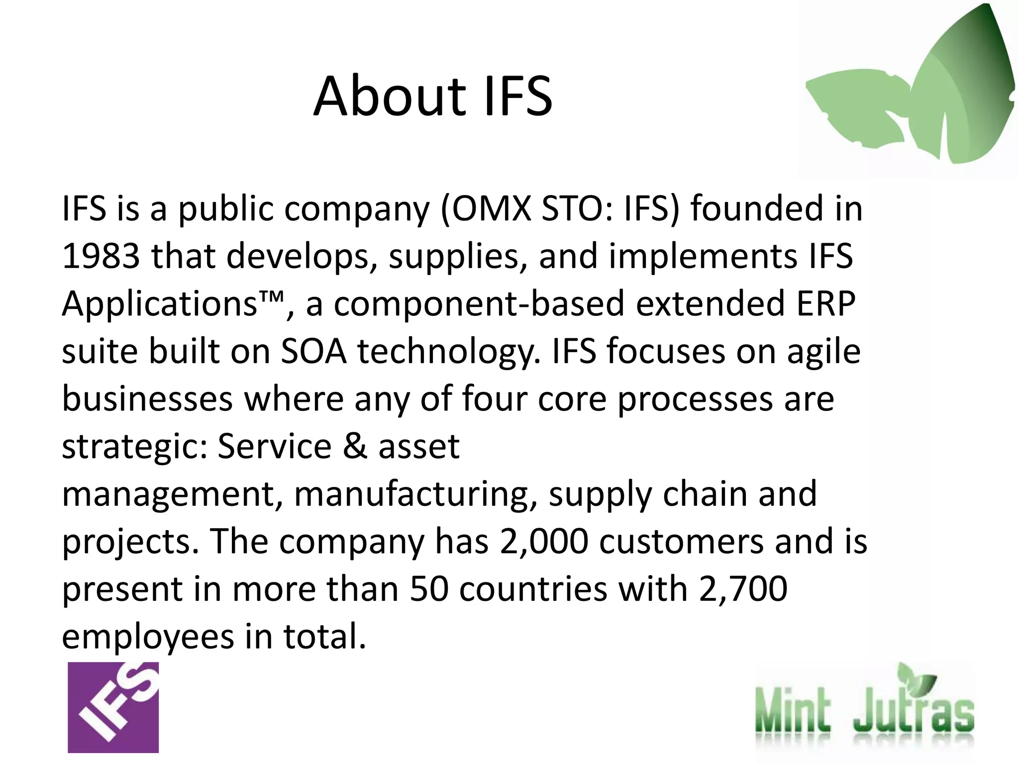 About IFS
IFS is a public company (OMX STO: IFS) founded in
1983 that develops, supplies, and implements IFS
Applications™, a component-based extended ERP
suite built on SOA technology. IFS focuses on agile
businesses where any of four core processes are
strategic: Service & asset
management, manufacturing, supply chain and
projects. The company has 2,000 customers and is
present in more than 50 countries with 2,700
employees in total.
 