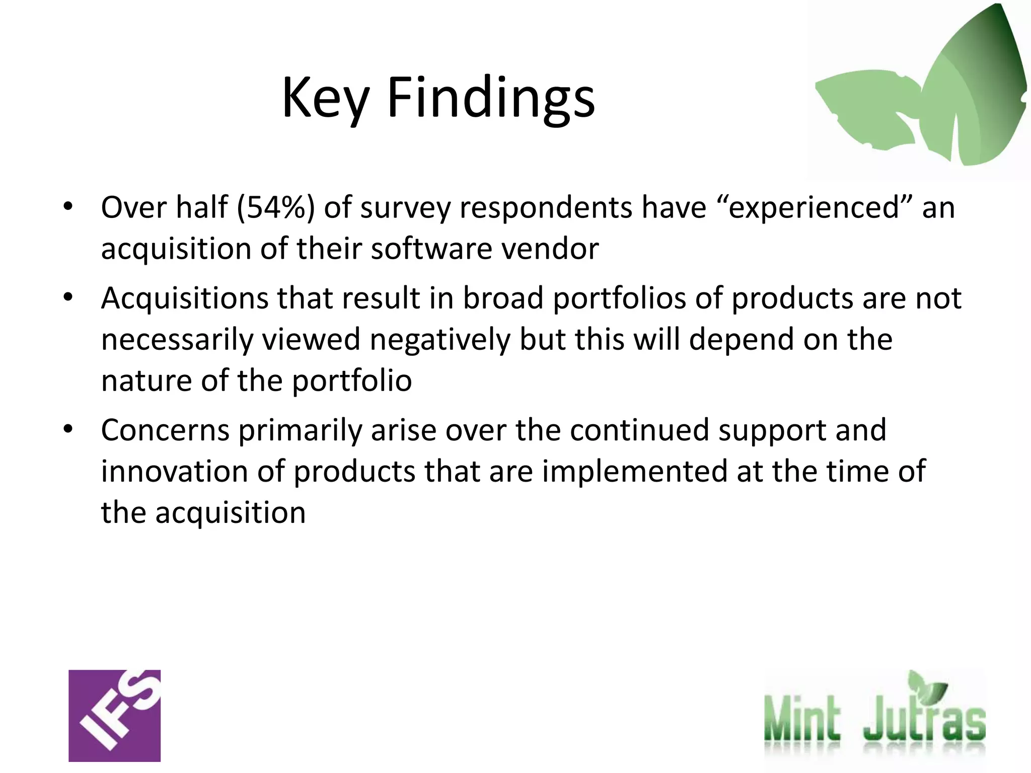 Key Findings
• Over half (54%) of survey respondents have “experienced” an
  acquisition of their software vendor
• Acquisitions that result in broad portfolios of products are not
  necessarily viewed negatively but this will depend on the
  nature of the portfolio
• Concerns primarily arise over the continued support and
  innovation of products that are implemented at the time of
  the acquisition
 