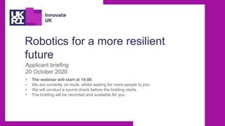 Robotics for a more resilient
future
Applicant briefing
20 October 2020
• The webinar will start at 14:00.
• We are currently on mute, whilst waiting for more people to join.
• We will conduct a sound check before the briefing starts.
• The briefing will be recorded and available for you.
 