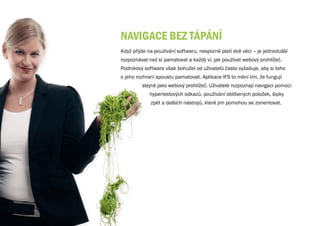 NAvIgACE bEz TÁPÁNÍ
Když přijde na používání softwaru, nesporně platí dvě věci – je jednodušší
rozpoznávat než si pamatovat a každý ví, jak používat webový prohlížeč.
Podnikový software však bohužel od uživatelů často vyžaduje, aby si toho
o jeho rozhraní spoustu pamatovali. Aplikace IFS to mění tím, že fungují
         stejně jako webový prohlížeč. Uživatelé rozpoznají navigaci pomocí
            hypertextových odkazů, používání oblíbených položek, šipky
             zpět a dalších nástrojů, které jim pomohou se zorientovat.
 