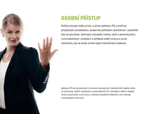 OSObNÍ PřÍSTuP
Každý pracuje trošku jinak, a proto aplikace IFS umožňují
přizpůsobit uživatelskou zkušenost potřebám jednotlivce i prostředí,
kde se používají. Začínající uživatelé mohou začít s jednoduchým,
minimalistickým vzhledem a přidávat další funkce a prvky
obrazovky, jak se bude úroveň jejich dovedností zvyšovat.




Aplikace IFS se dají používat s minimem zobrazených nástrojů kvůli úspoře místa
na obrazovce malých notebooků a ultramobilních PC. Uživatelé s většími displeji
mohou využít práci s více okny a udržovat souběžně viditelných více nástrojů
a souvisejících informací.
 