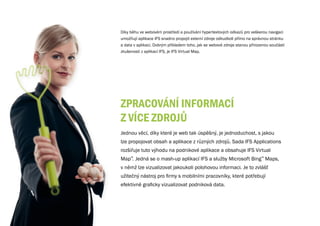 Díky běhu ve webovém prostředí a používání hypertextových odkazů pro veškerou navigaci
umožňují aplikace IFS snadno propojit externí zdroje odkudkoli přímo na správnou stránku
a data v aplikaci. Dobrým příkladem toho, jak se webové zdroje stanou přirozenou součástí
zkušenosti z aplikací IFS, je IFS Virtual Map.




zPRACOvÁNÍ INFORMACÍ
z vÍCE zDROjŮ
Jednou věcí, díky které je web tak úspěšný, je jednoduchost, s jakou
lze propojovat obsah a aplikace z různých zdrojů. Sada IFS Applications
rozšiřuje tuto výhodu na podnikové aplikace a obsahuje IFS Virtual
Map™. Jedná se o mash-up aplikací IFS a služby Microsoft Bing™ Maps,
v němž lze vizualizovat jakoukoli polohovou informaci. Je to zvlášť
užitečný nástroj pro firmy s mobilními pracovníky, které potřebují
efektivně graficky vizualizovat podniková data.
 